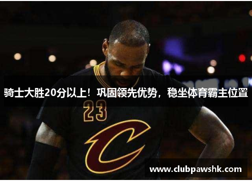 骑士大胜20分以上！巩固领先优势，稳坐体育霸主位置