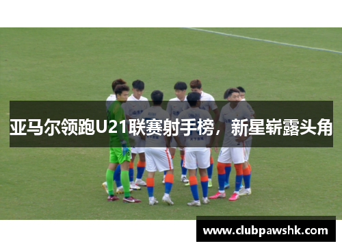 亚马尔领跑U21联赛射手榜，新星崭露头角